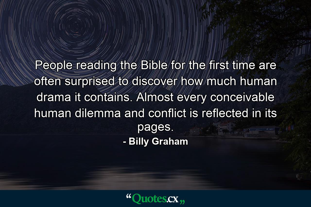 People reading the Bible for the first time are often surprised to discover how much human drama it contains. Almost every conceivable human dilemma and conflict is reflected in its pages. - Quote by Billy Graham