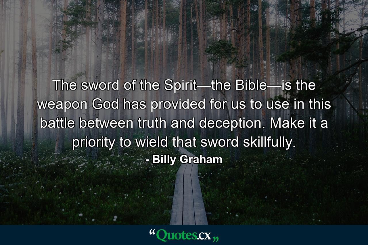 The sword of the Spirit—the Bible—is the weapon God has provided for us to use in this battle between truth and deception. Make it a priority to wield that sword skillfully. - Quote by Billy Graham