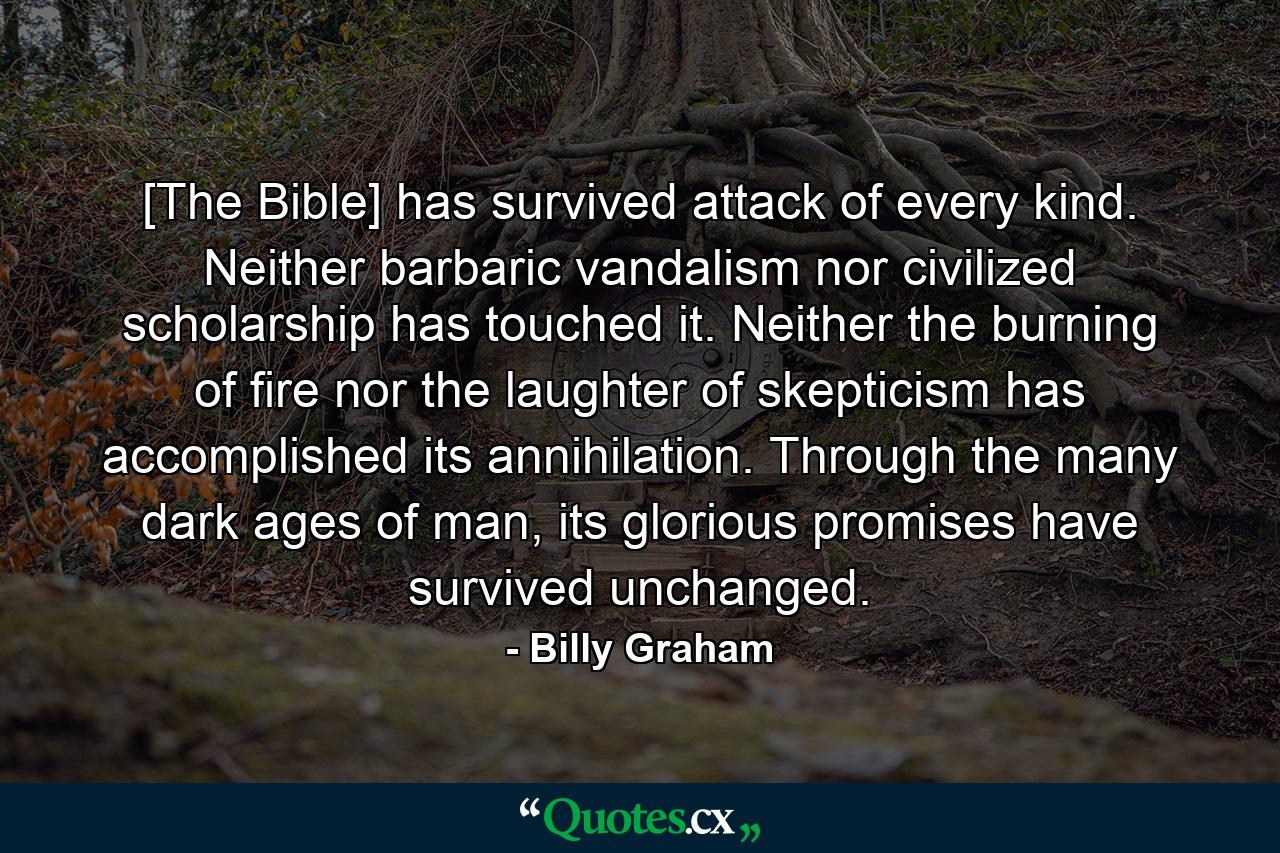 [The Bible] has survived attack of every kind. Neither barbaric vandalism nor civilized scholarship has touched it. Neither the burning of fire nor the laughter of skepticism has accomplished its annihilation. Through the many dark ages of man, its glorious promises have survived unchanged. - Quote by Billy Graham