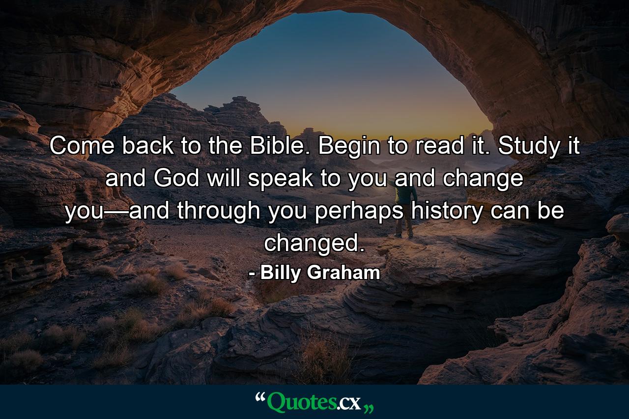 Come back to the Bible. Begin to read it. Study it and God will speak to you and change you—and through you perhaps history can be changed. - Quote by Billy Graham