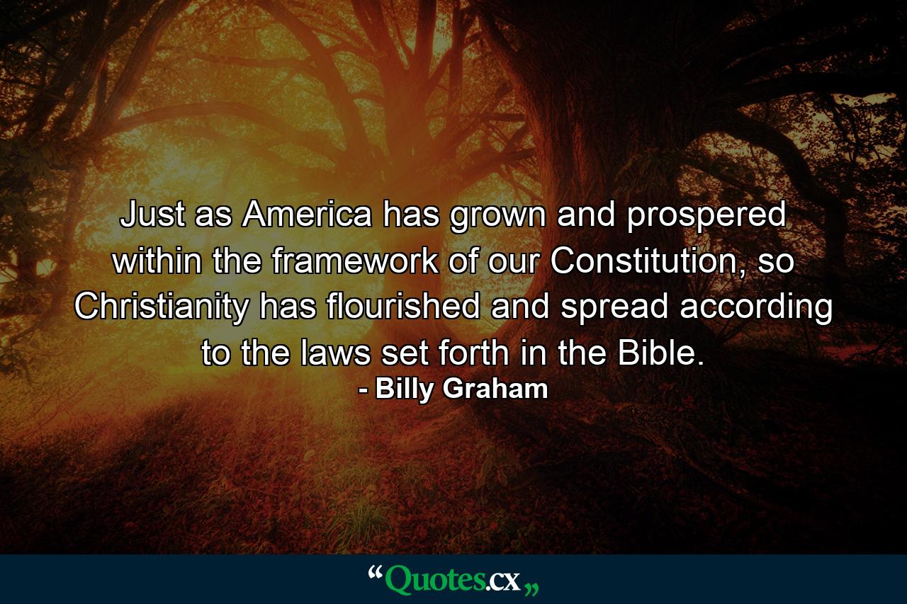 Just as America has grown and prospered within the framework of our Constitution, so Christianity has flourished and spread according to the laws set forth in the Bible. - Quote by Billy Graham