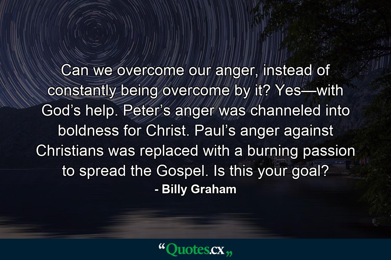 Can we overcome our anger, instead of constantly being overcome by it? Yes—with God’s help. Peter’s anger was channeled into boldness for Christ. Paul’s anger against Christians was replaced with a burning passion to spread the Gospel. Is this your goal? - Quote by Billy Graham