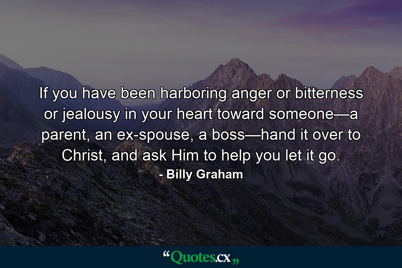 If you have been harboring anger or bitterness or jealousy in your heart toward someone—a parent, an ex-spouse, a boss—hand it over to Christ, and ask Him to help you let it go. - Quote by Billy Graham