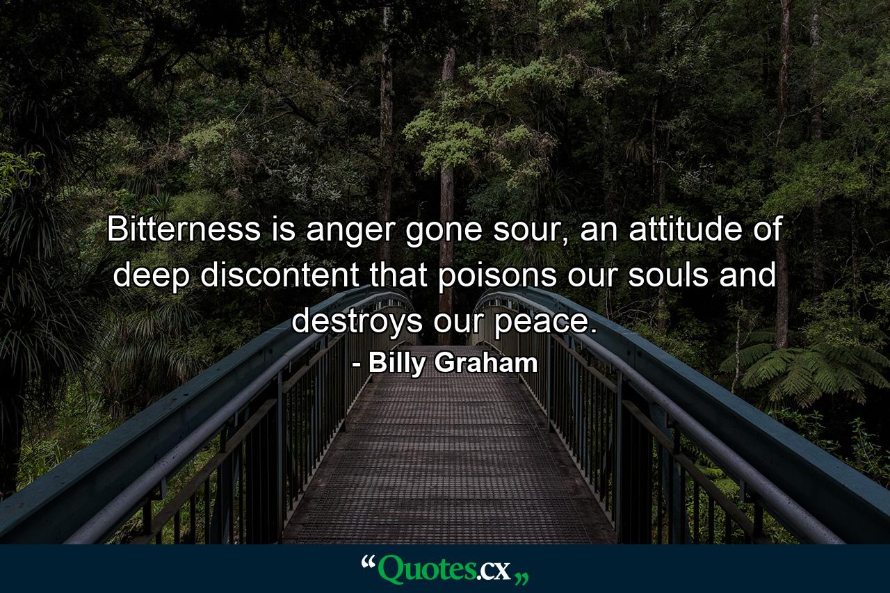 Bitterness is anger gone sour, an attitude of deep discontent that poisons our souls and destroys our peace. - Quote by Billy Graham