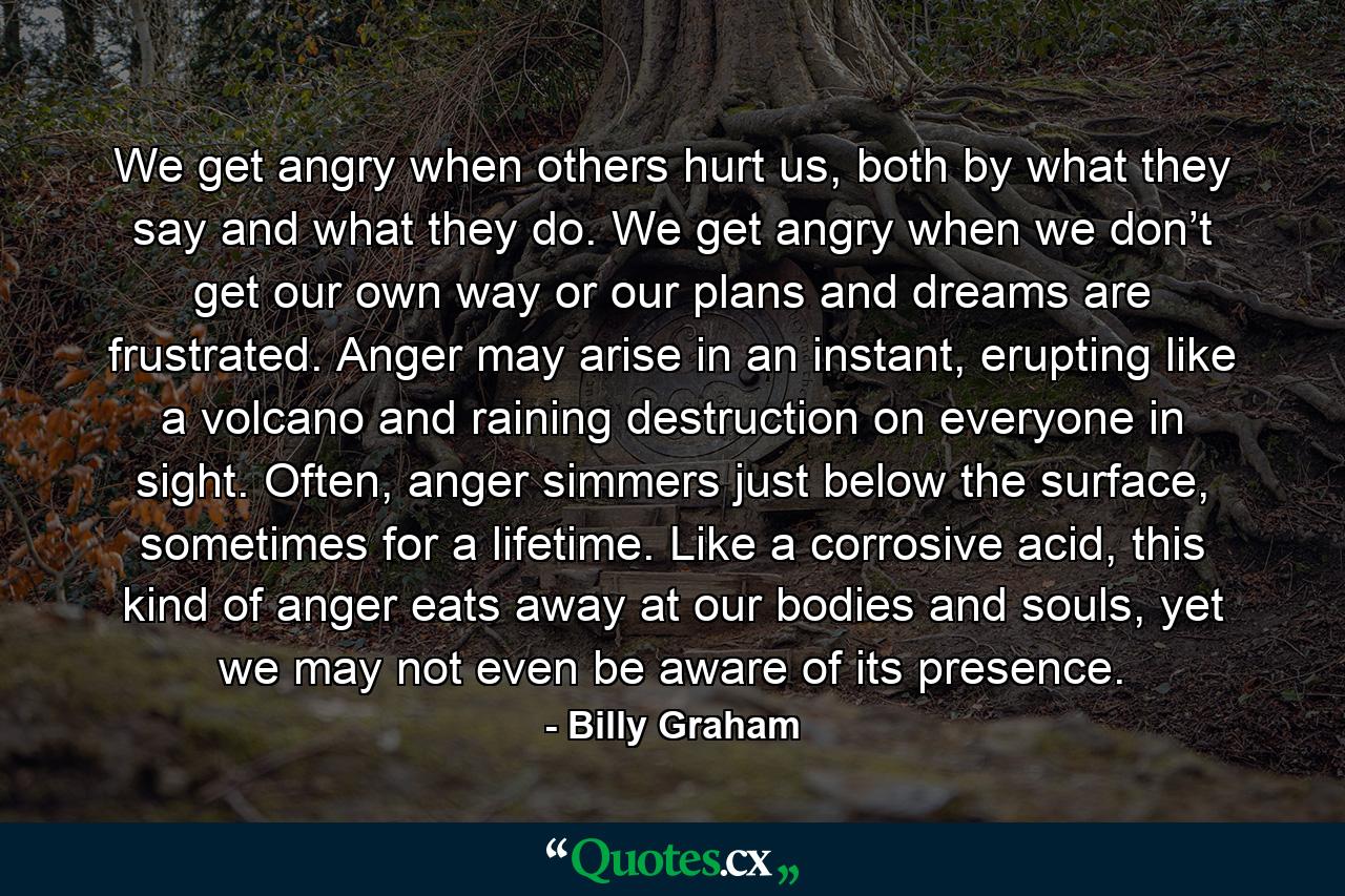 We get angry when others hurt us, both by what they say and what they do. We get angry when we don’t get our own way or our plans and dreams are frustrated. Anger may arise in an instant, erupting like a volcano and raining destruction on everyone in sight. Often, anger simmers just below the surface, sometimes for a lifetime. Like a corrosive acid, this kind of anger eats away at our bodies and souls, yet we may not even be aware of its presence. - Quote by Billy Graham