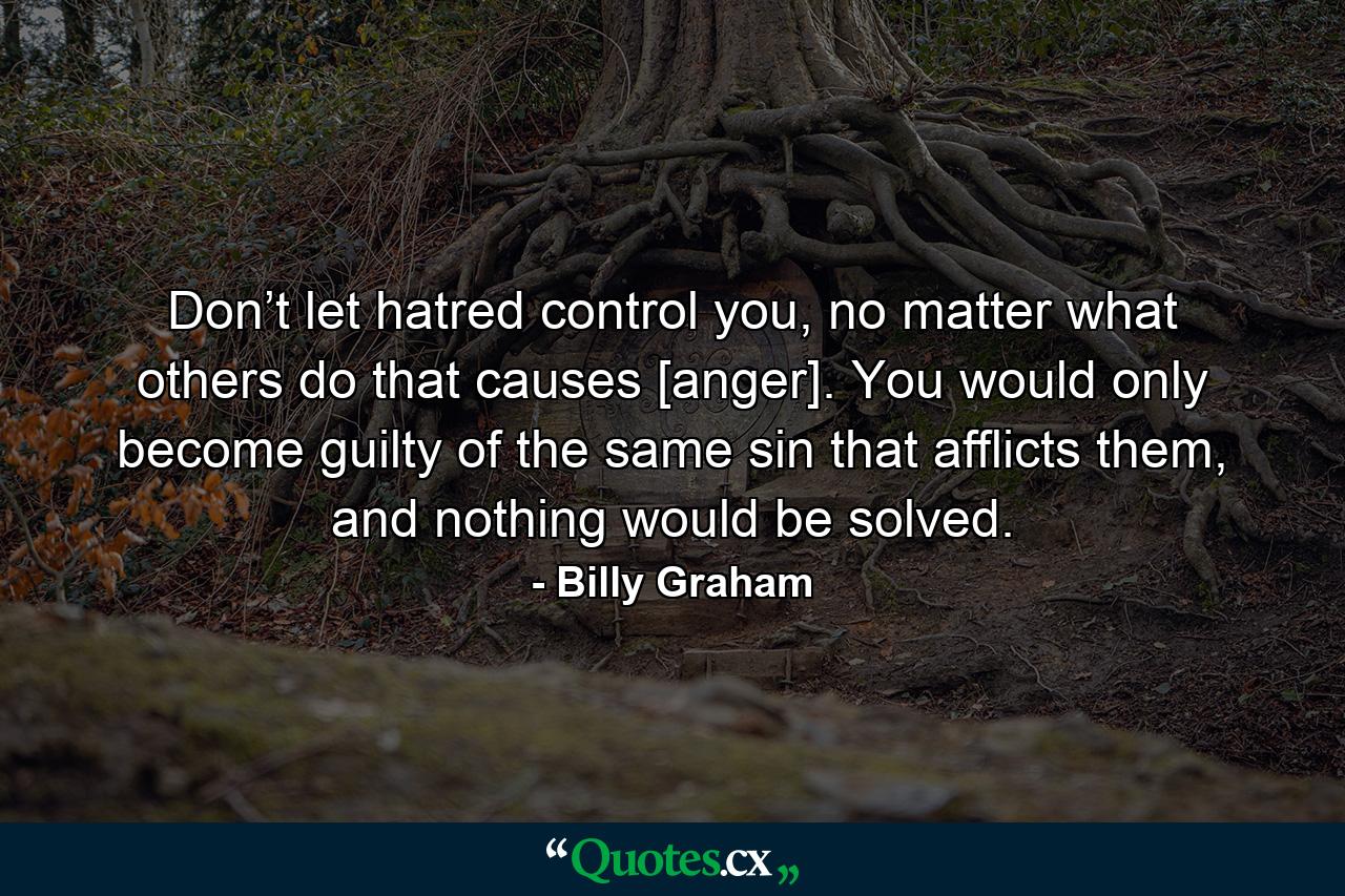 Don’t let hatred control you, no matter what others do that causes [anger]. You would only become guilty of the same sin that afflicts them, and nothing would be solved. - Quote by Billy Graham