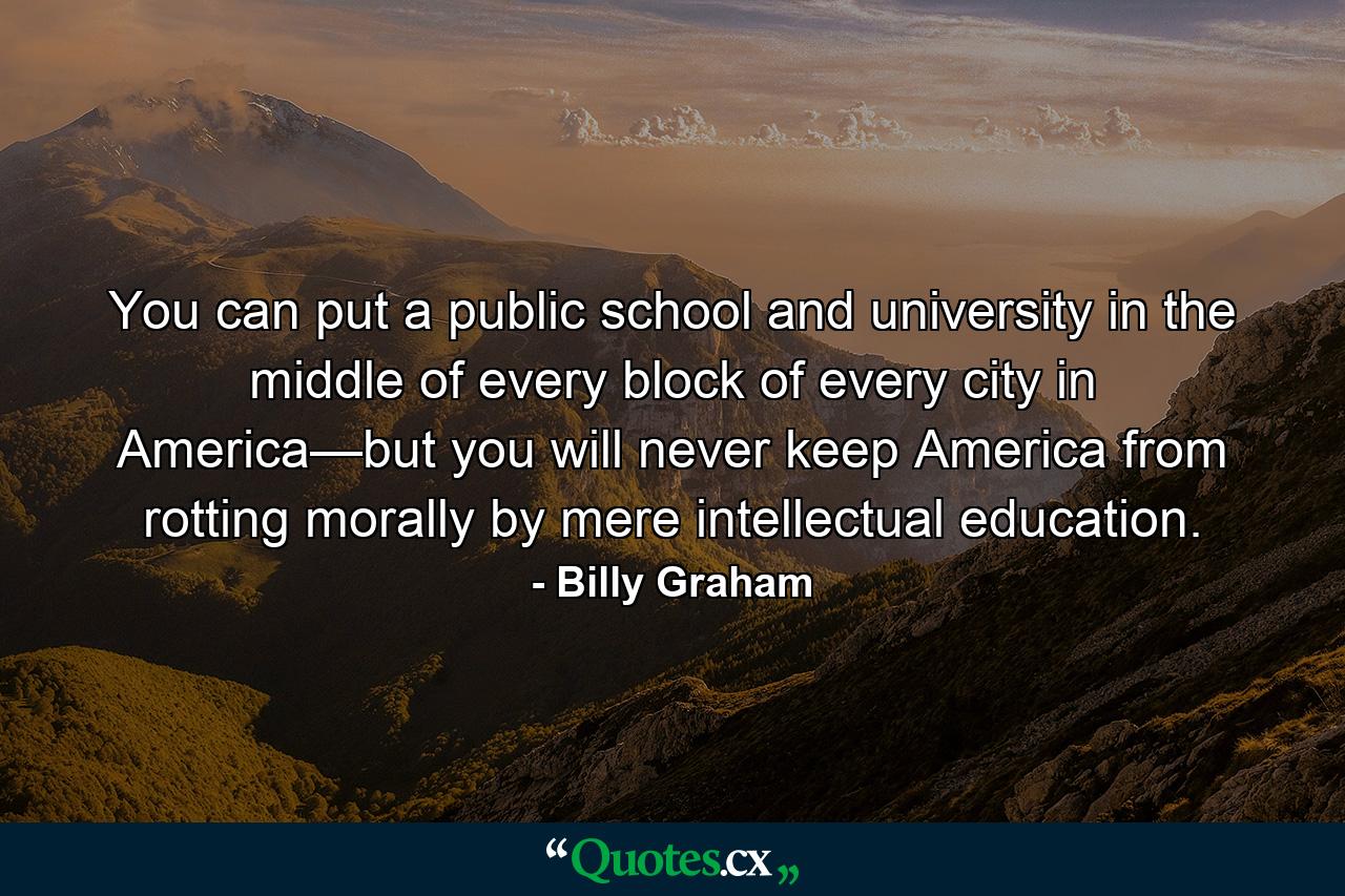 You can put a public school and university in the middle of every block of every city in America—but you will never keep America from rotting morally by mere intellectual education. - Quote by Billy Graham