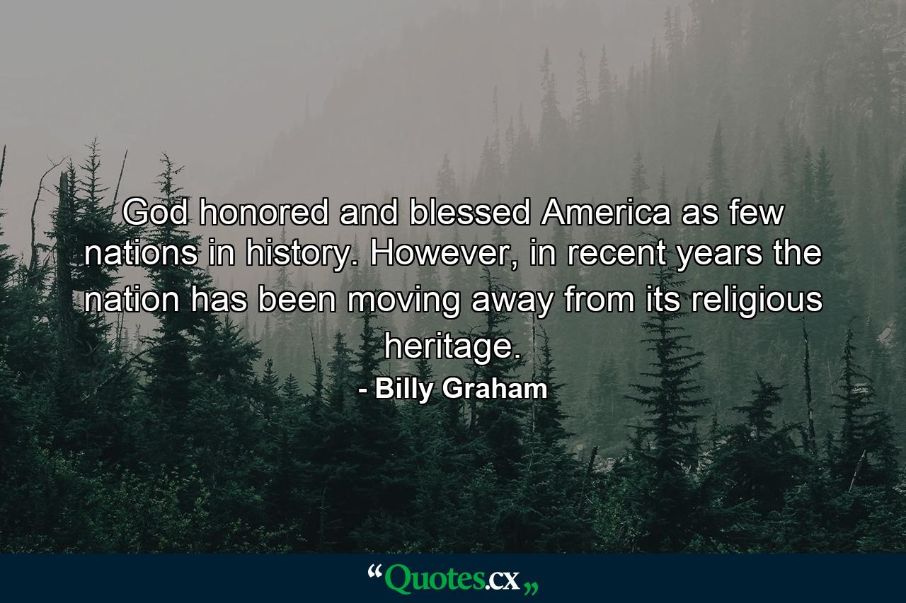 God honored and blessed America as few nations in history. However, in recent years the nation has been moving away from its religious heritage. - Quote by Billy Graham