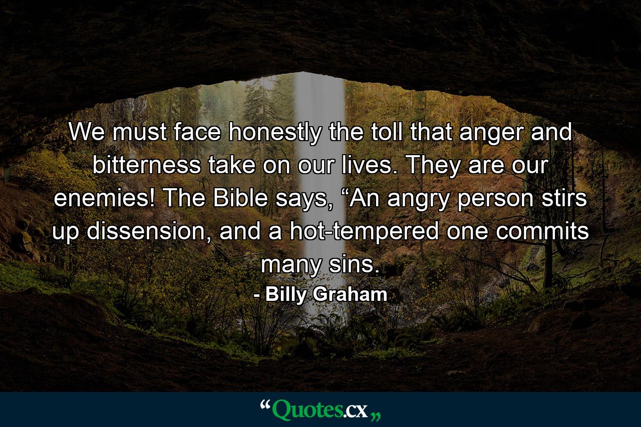 We must face honestly the toll that anger and bitterness take on our lives. They are our enemies! The Bible says, “An angry person stirs up dissension, and a hot-tempered one commits many sins. - Quote by Billy Graham