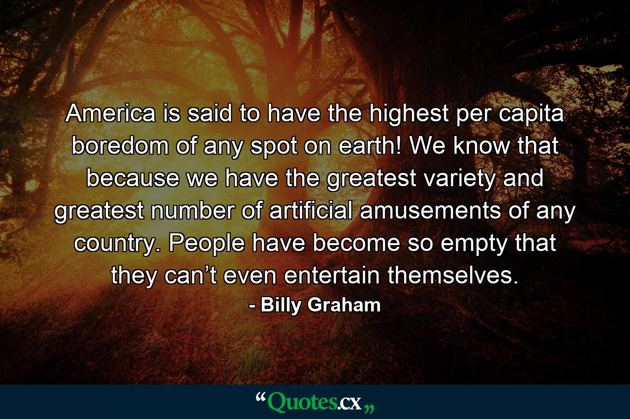 America is said to have the highest per capita boredom of any spot on earth! We know that because we have the greatest variety and greatest number of artificial amusements of any country. People have become so empty that they can’t even entertain themselves. - Quote by Billy Graham