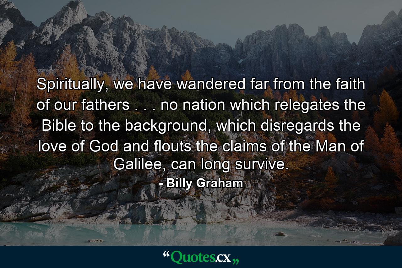 Spiritually, we have wandered far from the faith of our fathers . . . no nation which relegates the Bible to the background, which disregards the love of God and flouts the claims of the Man of Galilee, can long survive. - Quote by Billy Graham