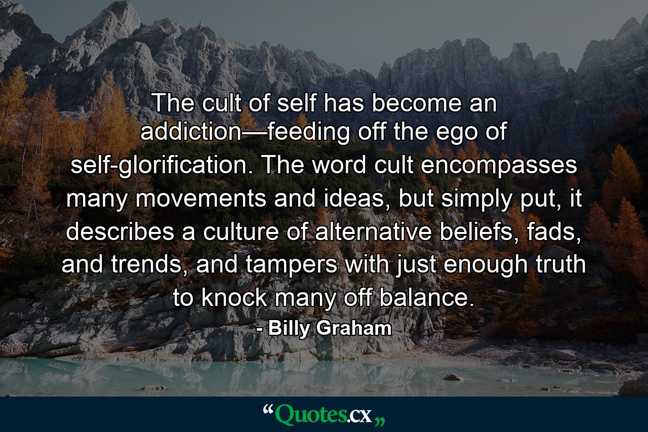 The cult of self has become an addiction—feeding off the ego of self-glorification. The word cult encompasses many movements and ideas, but simply put, it describes a culture of alternative beliefs, fads, and trends, and tampers with just enough truth to knock many off balance. - Quote by Billy Graham