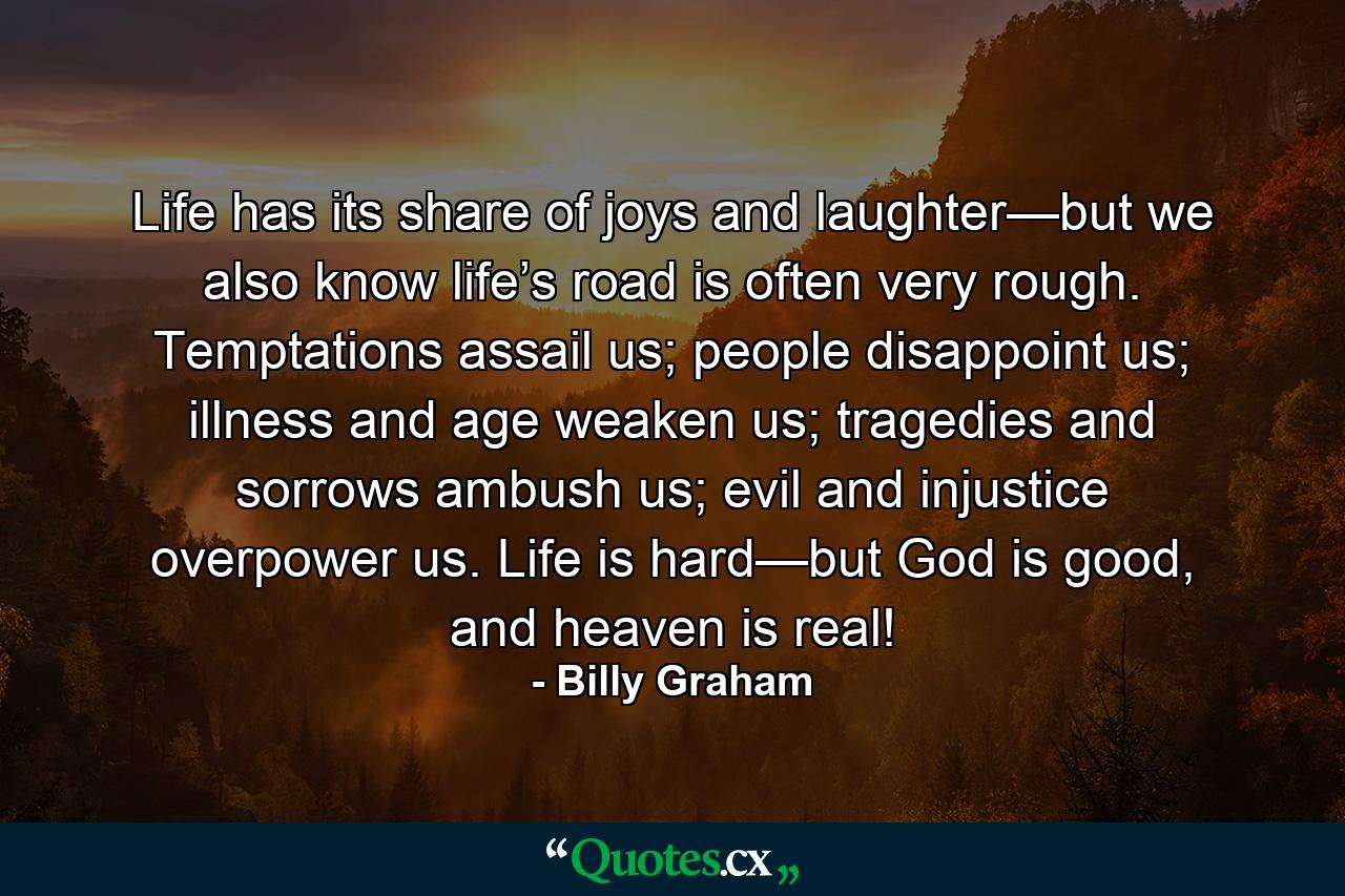 Life has its share of joys and laughter—but we also know life’s road is often very rough. Temptations assail us; people disappoint us; illness and age weaken us; tragedies and sorrows ambush us; evil and injustice overpower us. Life is hard—but God is good, and heaven is real! - Quote by Billy Graham