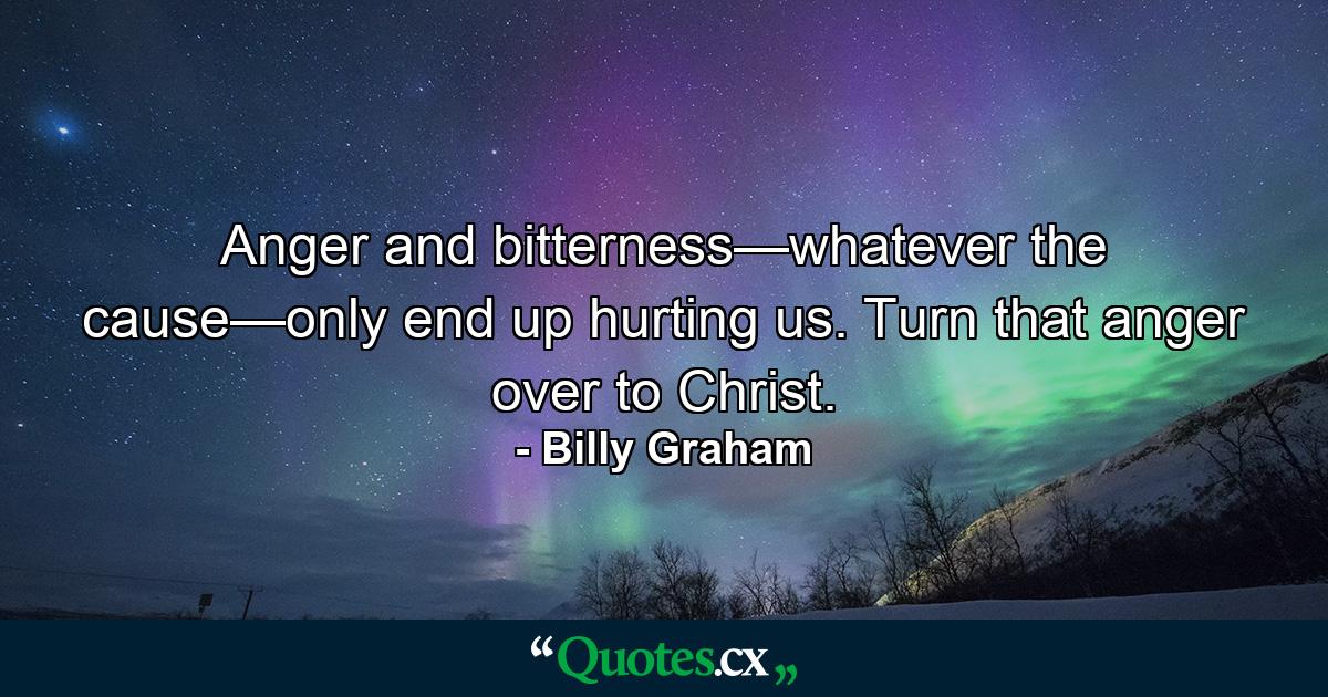 Anger and bitterness—whatever the cause—only end up hurting us. Turn that anger over to Christ. - Quote by Billy Graham