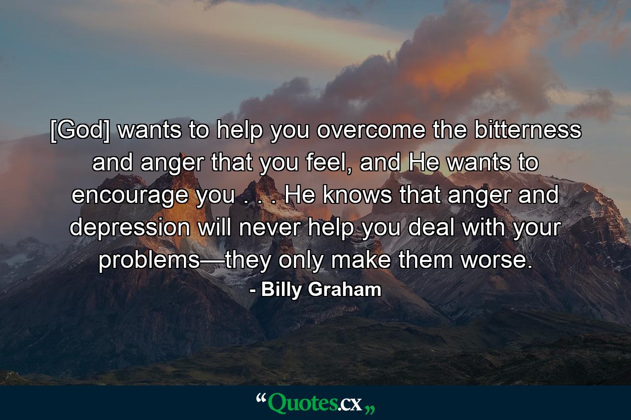 [God] wants to help you overcome the bitterness and anger that you feel, and He wants to encourage you . . . He knows that anger and depression will never help you deal with your problems—they only make them worse. - Quote by Billy Graham