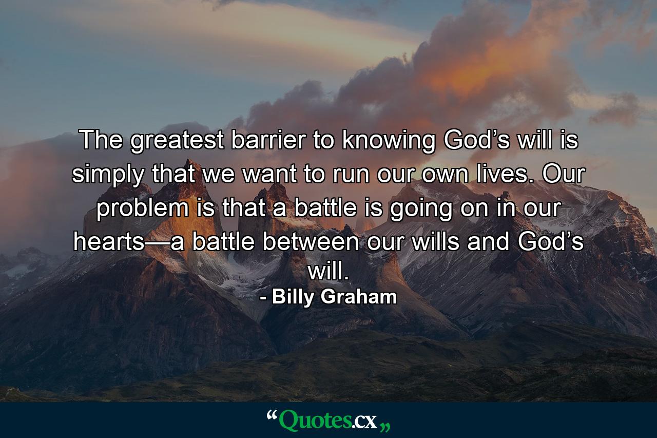 The greatest barrier to knowing God’s will is simply that we want to run our own lives. Our problem is that a battle is going on in our hearts—a battle between our wills and God’s will. - Quote by Billy Graham