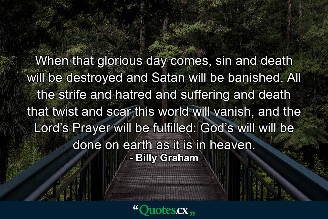 When that glorious day comes, sin and death will be destroyed and Satan will be banished. All the strife and hatred and suffering and death that twist and scar this world will vanish, and the Lord’s Prayer will be fulfilled: God’s will will be done on earth as it is in heaven. - Quote by Billy Graham