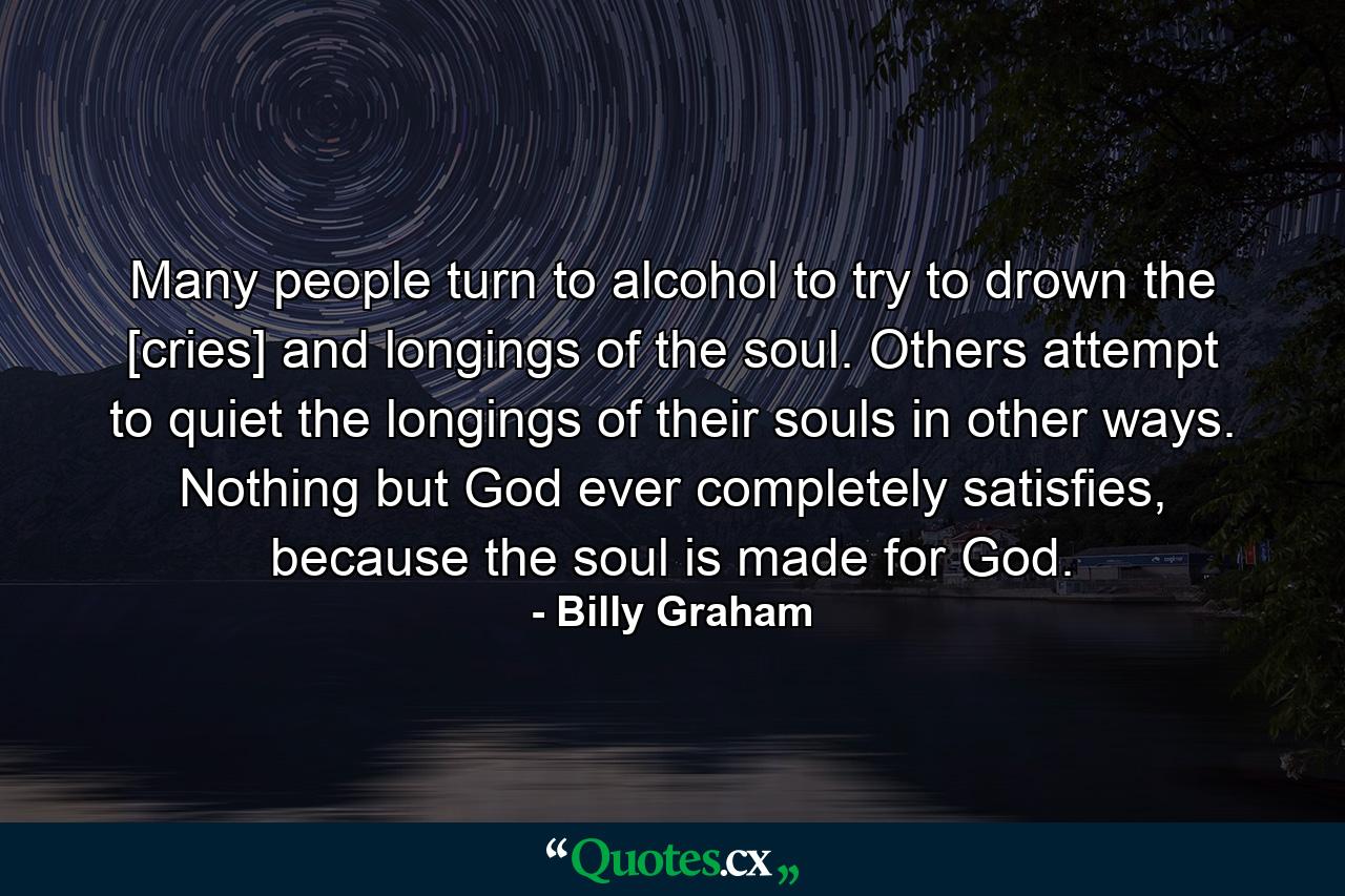 Many people turn to alcohol to try to drown the [cries] and longings of the soul. Others attempt to quiet the longings of their souls in other ways. Nothing but God ever completely satisfies, because the soul is made for God. - Quote by Billy Graham