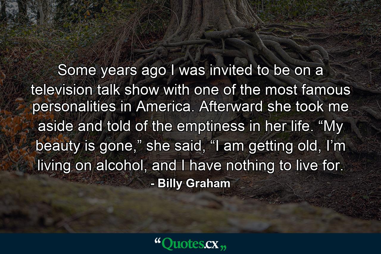 Some years ago I was invited to be on a television talk show with one of the most famous personalities in America. Afterward she took me aside and told of the emptiness in her life. “My beauty is gone,” she said, “I am getting old, I’m living on alcohol, and I have nothing to live for. - Quote by Billy Graham