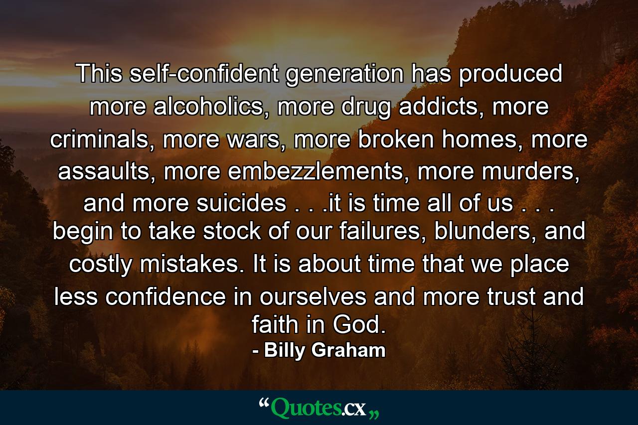 This self-confident generation has produced more alcoholics, more drug addicts, more criminals, more wars, more broken homes, more assaults, more embezzlements, more murders, and more suicides . . .it is time all of us . . . begin to take stock of our failures, blunders, and costly mistakes. It is about time that we place less confidence in ourselves and more trust and faith in God. - Quote by Billy Graham