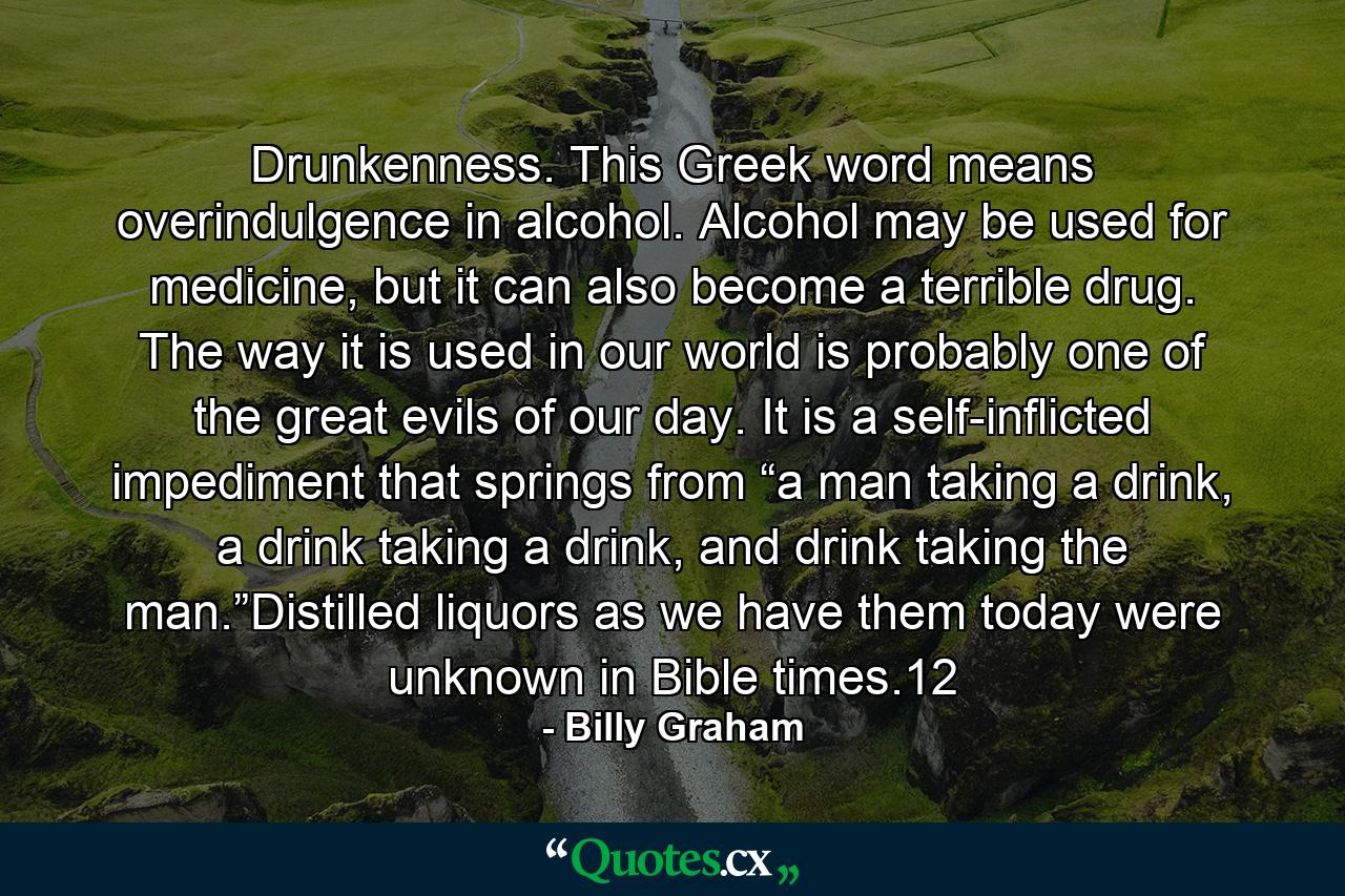 Drunkenness. This Greek word means overindulgence in alcohol. Alcohol may be used for medicine, but it can also become a terrible drug. The way it is used in our world is probably one of the great evils of our day. It is a self-inflicted impediment that springs from “a man taking a drink, a drink taking a drink, and drink taking the man.”Distilled liquors as we have them today were unknown in Bible times.12 - Quote by Billy Graham