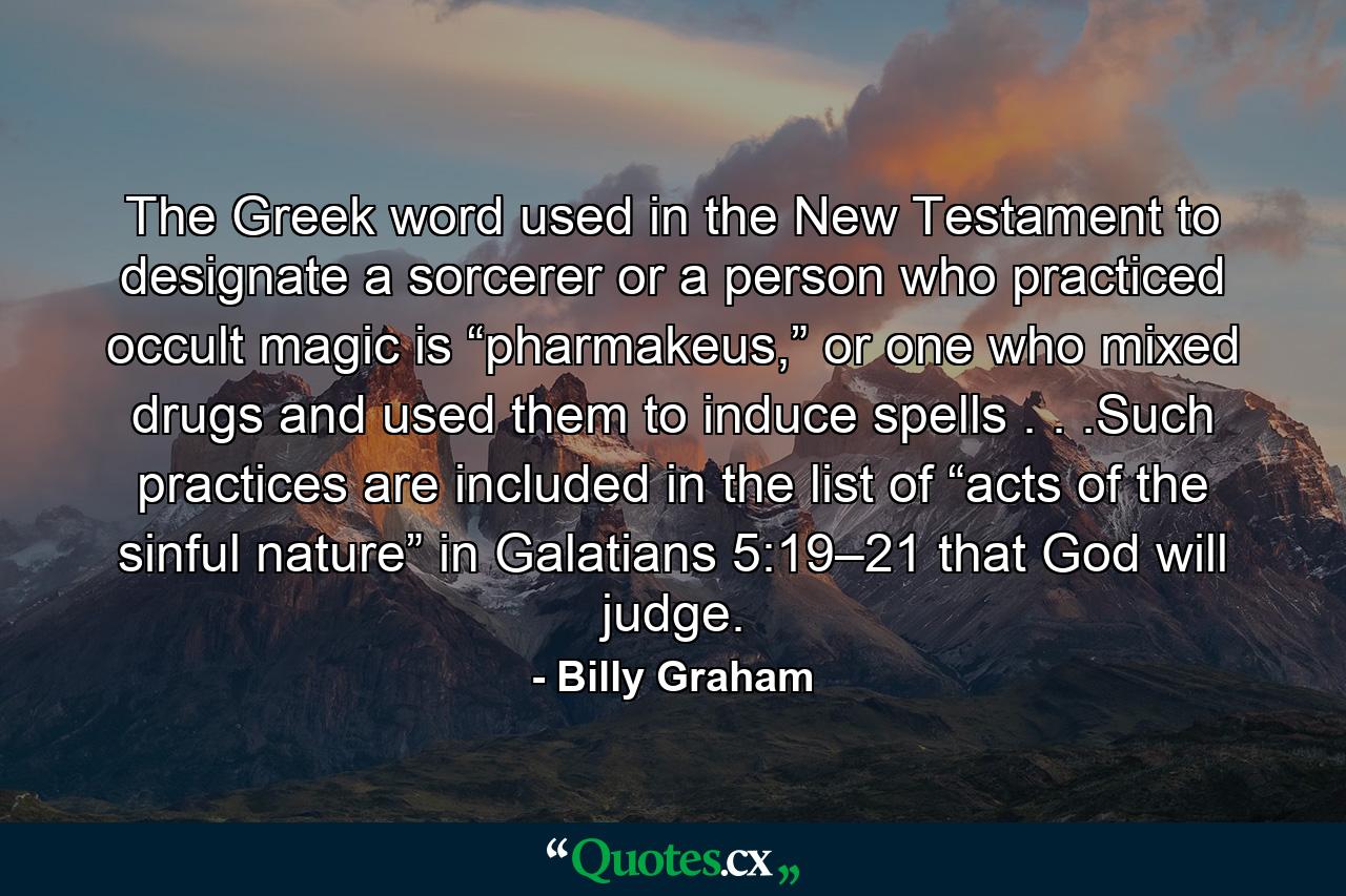 The Greek word used in the New Testament to designate a sorcerer or a person who practiced occult magic is “pharmakeus,” or one who mixed drugs and used them to induce spells . . .Such practices are included in the list of “acts of the sinful nature” in Galatians 5:19–21 that God will judge. - Quote by Billy Graham