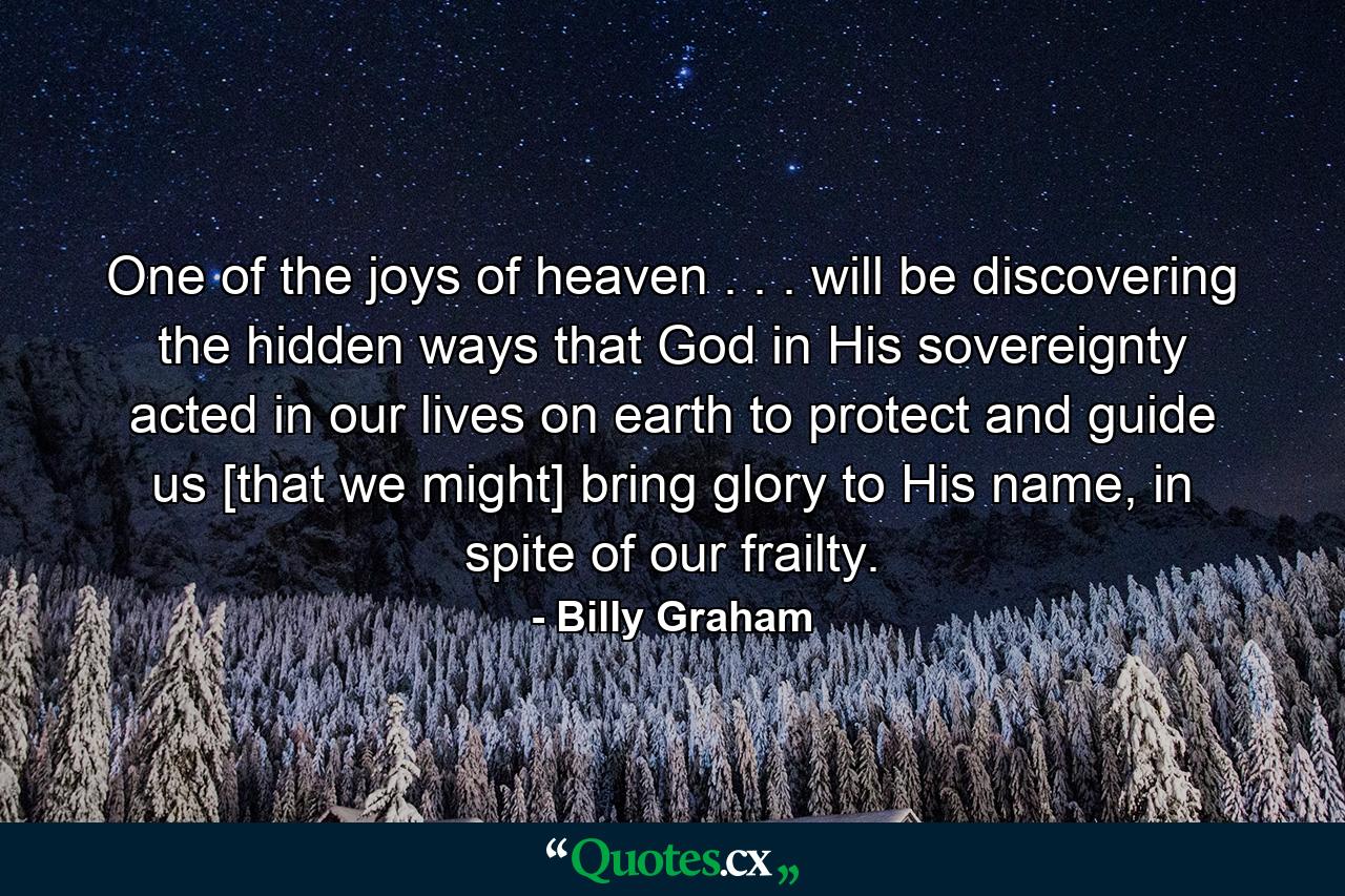 One of the joys of heaven . . . will be discovering the hidden ways that God in His sovereignty acted in our lives on earth to protect and guide us [that we might] bring glory to His name, in spite of our frailty. - Quote by Billy Graham