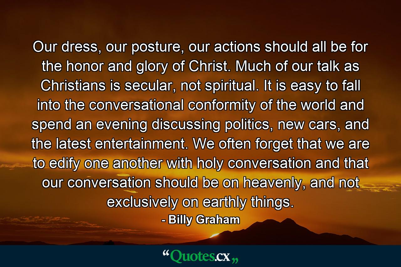 Our dress, our posture, our actions should all be for the honor and glory of Christ. Much of our talk as Christians is secular, not spiritual. It is easy to fall into the conversational conformity of the world and spend an evening discussing politics, new cars, and the latest entertainment. We often forget that we are to edify one another with holy conversation and that our conversation should be on heavenly, and not exclusively on earthly things. - Quote by Billy Graham