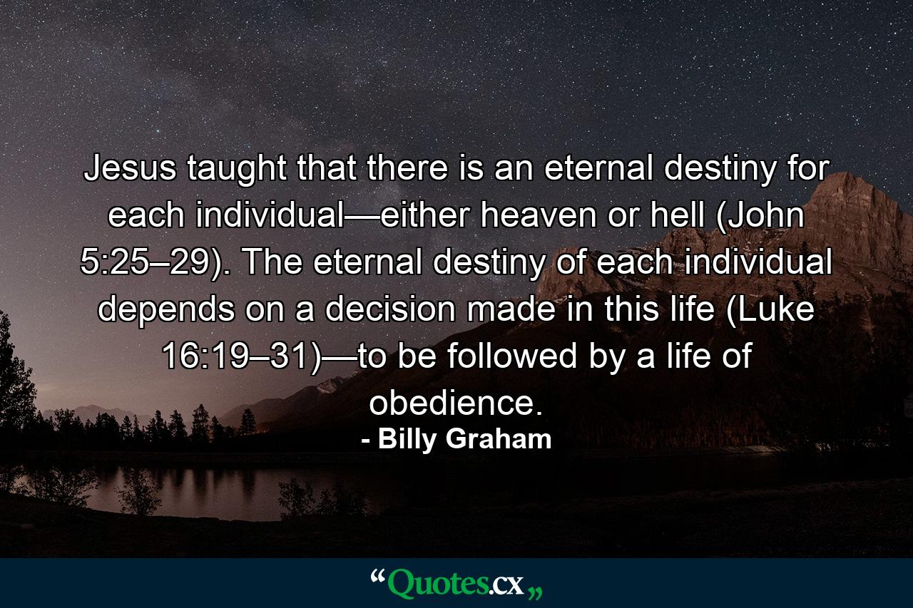 Jesus taught that there is an eternal destiny for each individual—either heaven or hell (John 5:25–29). The eternal destiny of each individual depends on a decision made in this life (Luke 16:19–31)—to be followed by a life of obedience. - Quote by Billy Graham