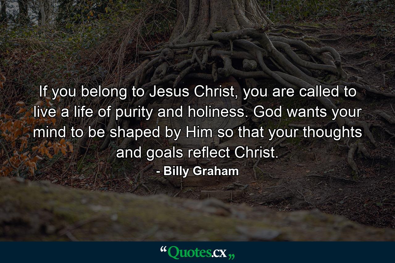 If you belong to Jesus Christ, you are called to live a life of purity and holiness. God wants your mind to be shaped by Him so that your thoughts and goals reflect Christ. - Quote by Billy Graham