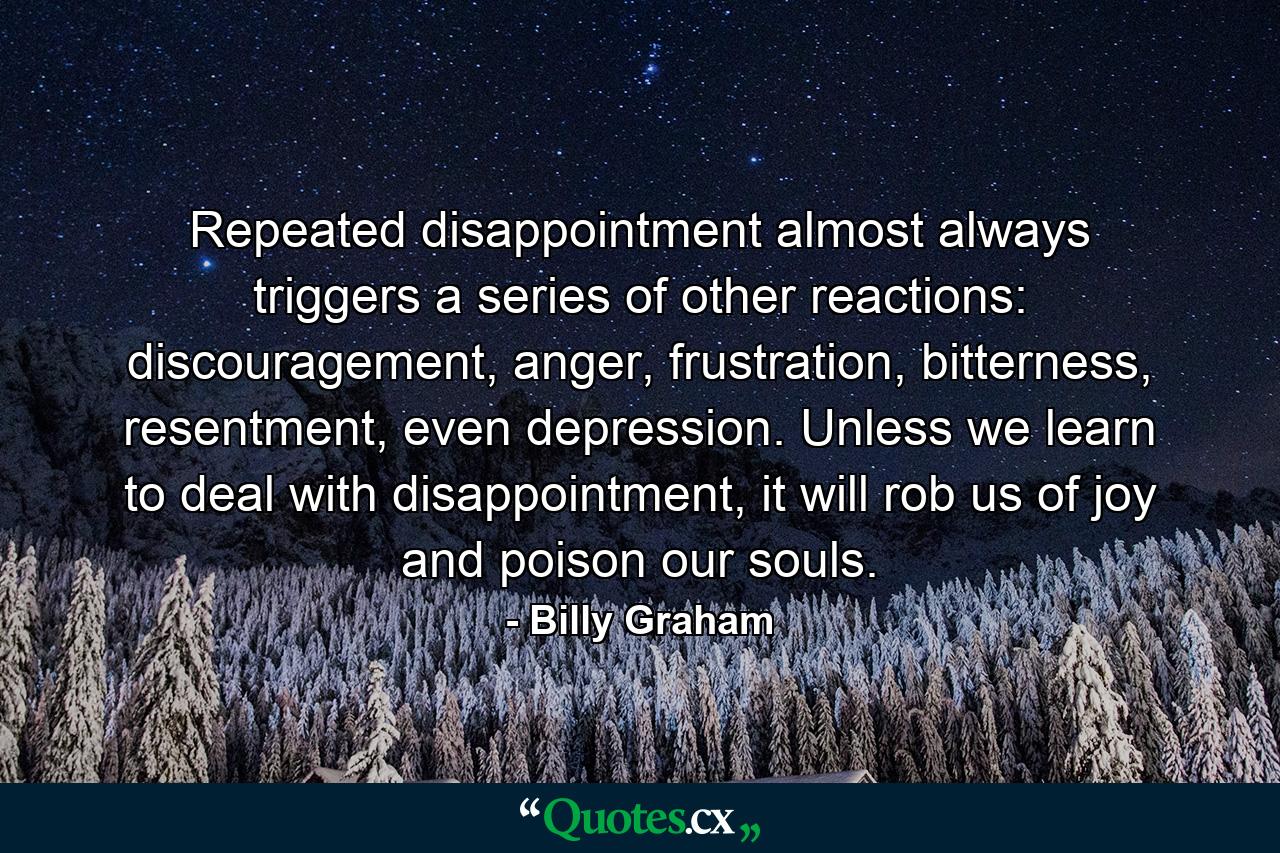 Repeated disappointment almost always triggers a series of other reactions: discouragement, anger, frustration, bitterness, resentment, even depression. Unless we learn to deal with disappointment, it will rob us of joy and poison our souls. - Quote by Billy Graham