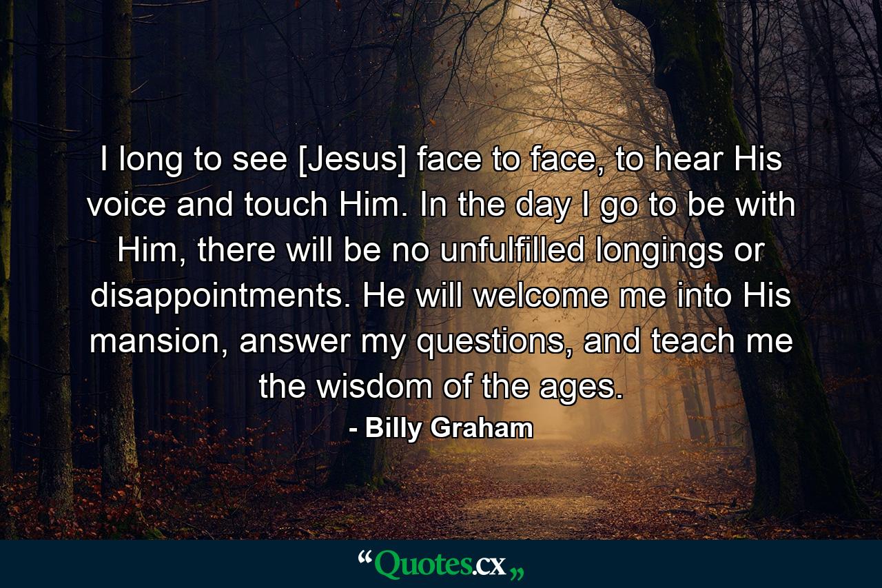 I long to see [Jesus] face to face, to hear His voice and touch Him. In the day I go to be with Him, there will be no unfulfilled longings or disappointments. He will welcome me into His mansion, answer my questions, and teach me the wisdom of the ages. - Quote by Billy Graham