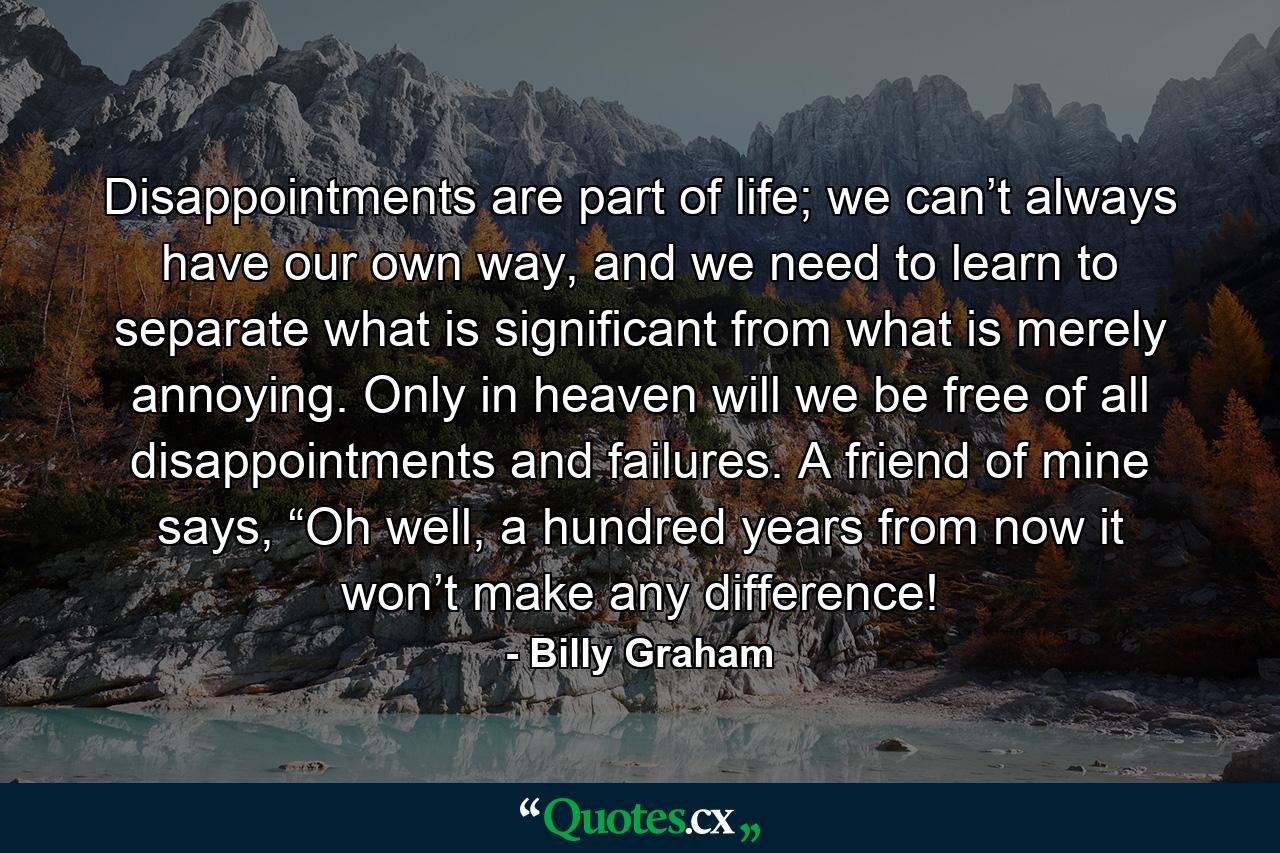 Disappointments are part of life; we can’t always have our own way, and we need to learn to separate what is significant from what is merely annoying. Only in heaven will we be free of all disappointments and failures. A friend of mine says, “Oh well, a hundred years from now it won’t make any difference! - Quote by Billy Graham