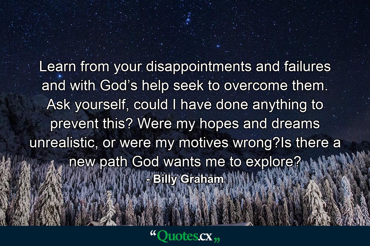 Learn from your disappointments and failures and with God’s help seek to overcome them. Ask yourself, could I have done anything to prevent this? Were my hopes and dreams unrealistic, or were my motives wrong?Is there a new path God wants me to explore? - Quote by Billy Graham