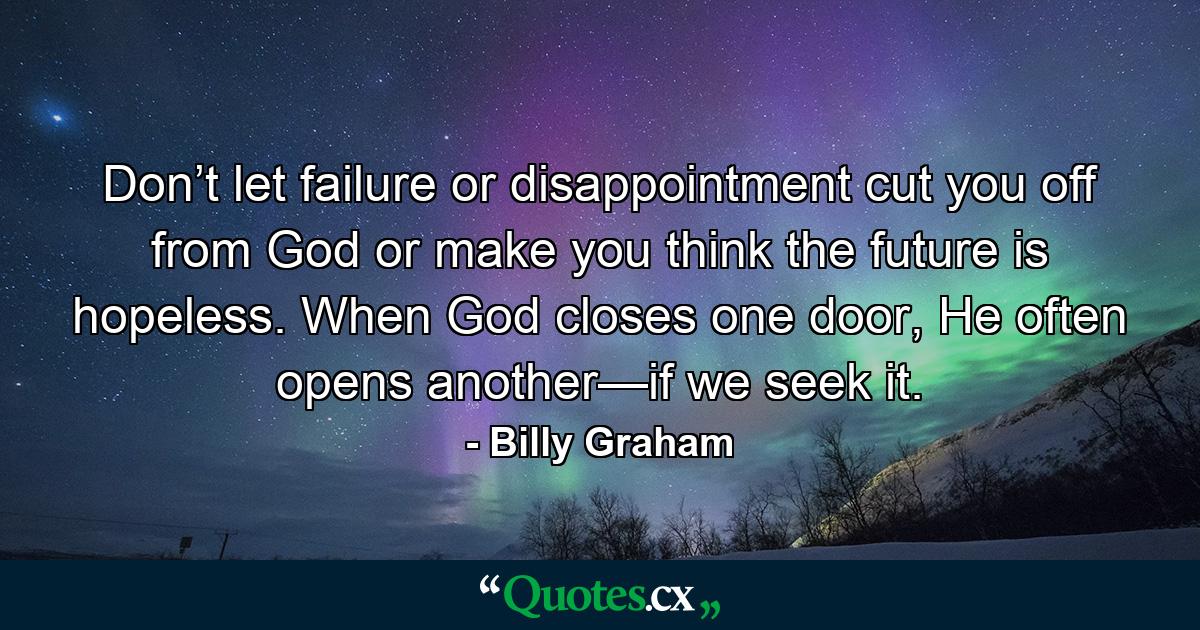 Don’t let failure or disappointment cut you off from God or make you think the future is hopeless. When God closes one door, He often opens another—if we seek it. - Quote by Billy Graham