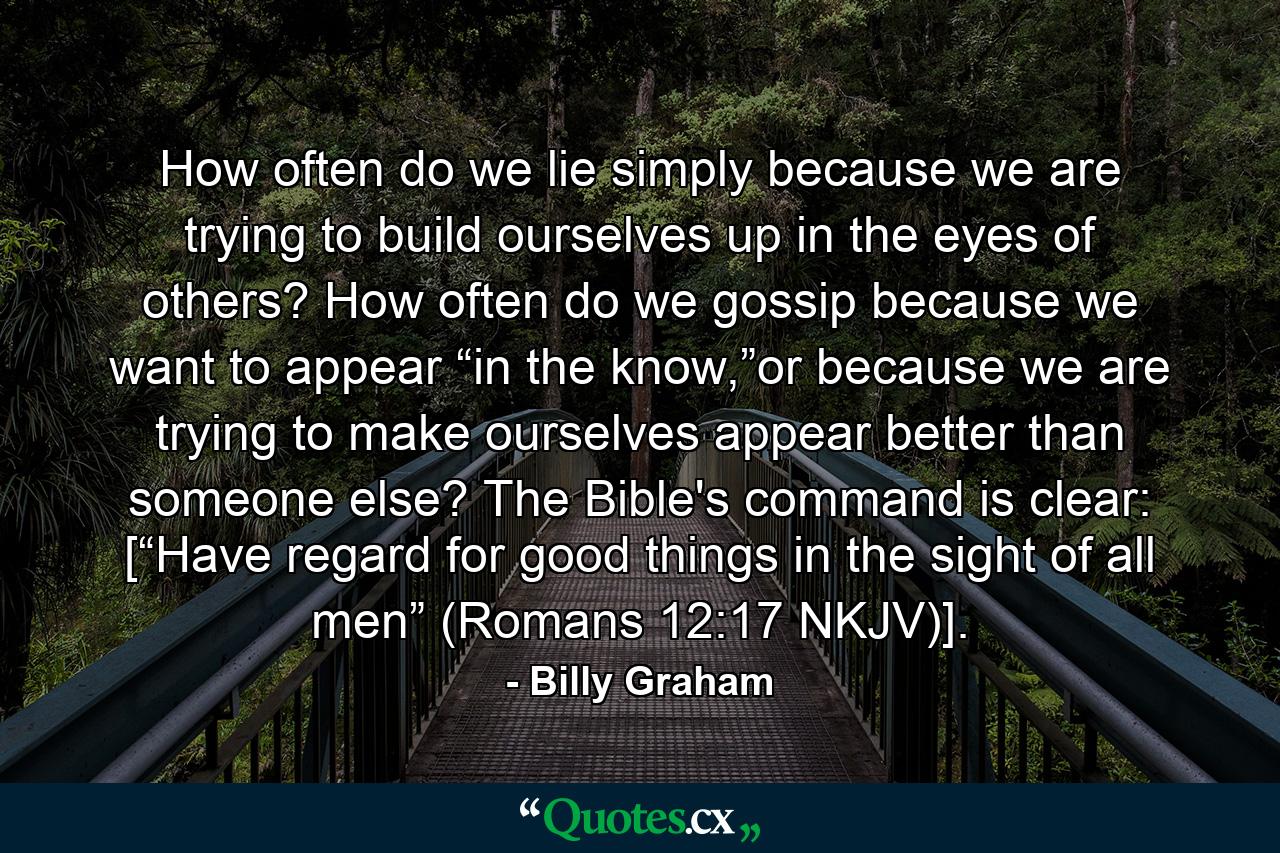 How often do we lie simply because we are trying to build ourselves up in the eyes of others? How often do we gossip because we want to appear “in the know,”or because we are trying to make ourselves appear better than someone else? The Bible's command is clear: [“Have regard for good things in the sight of all men” (Romans 12:17 NKJV)]. - Quote by Billy Graham