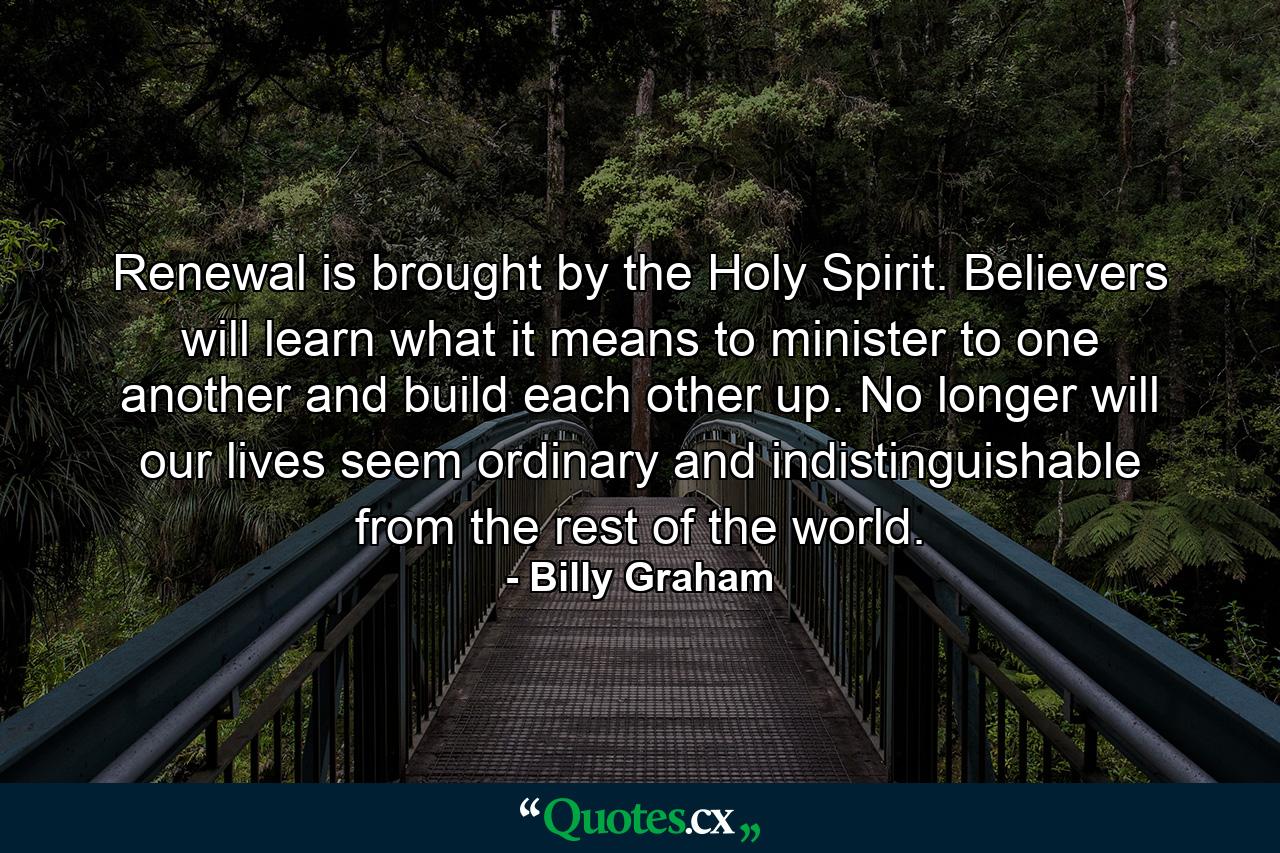 Renewal is brought by the Holy Spirit. Believers will learn what it means to minister to one another and build each other up. No longer will our lives seem ordinary and indistinguishable from the rest of the world. - Quote by Billy Graham