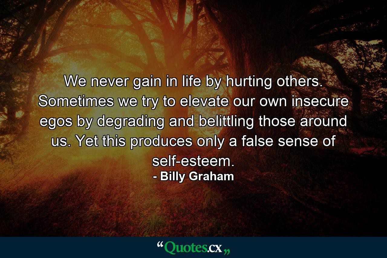 We never gain in life by hurting others. Sometimes we try to elevate our own insecure egos by degrading and belittling those around us. Yet this produces only a false sense of self-esteem. - Quote by Billy Graham