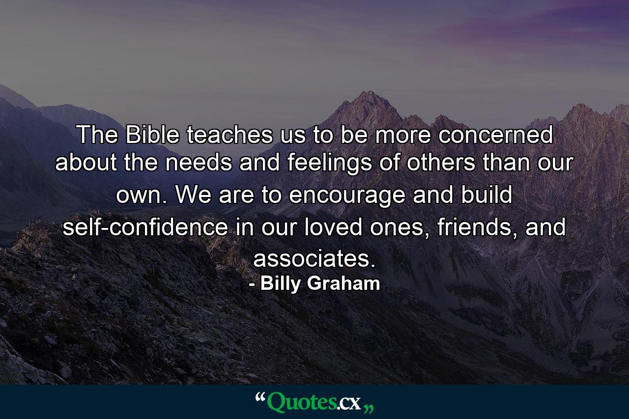 The Bible teaches us to be more concerned about the needs and feelings of others than our own. We are to encourage and build self-confidence in our loved ones, friends, and associates. - Quote by Billy Graham