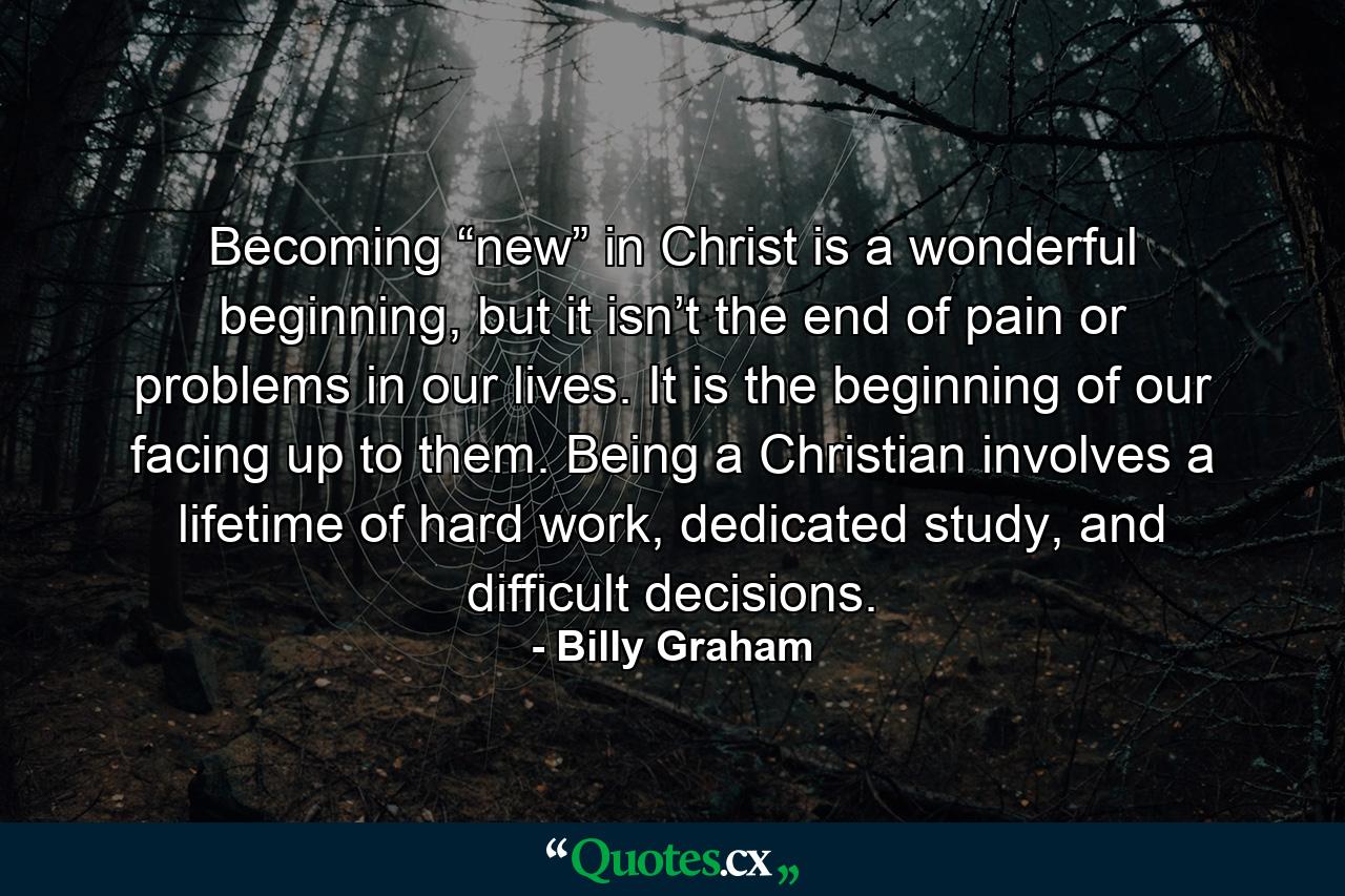 Becoming “new” in Christ is a wonderful beginning, but it isn’t the end of pain or problems in our lives. It is the beginning of our facing up to them. Being a Christian involves a lifetime of hard work, dedicated study, and difficult decisions. - Quote by Billy Graham