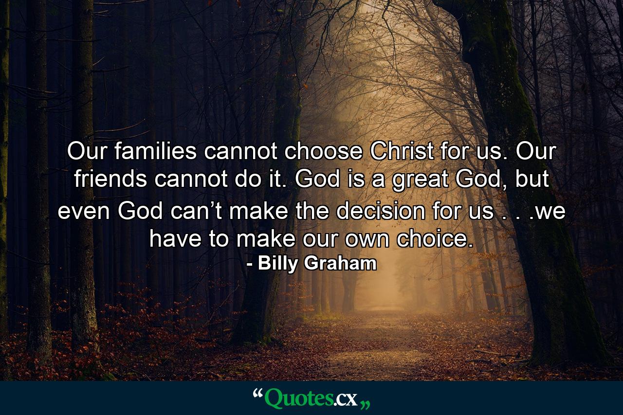 Our families cannot choose Christ for us. Our friends cannot do it. God is a great God, but even God can’t make the decision for us . . .we have to make our own choice. - Quote by Billy Graham