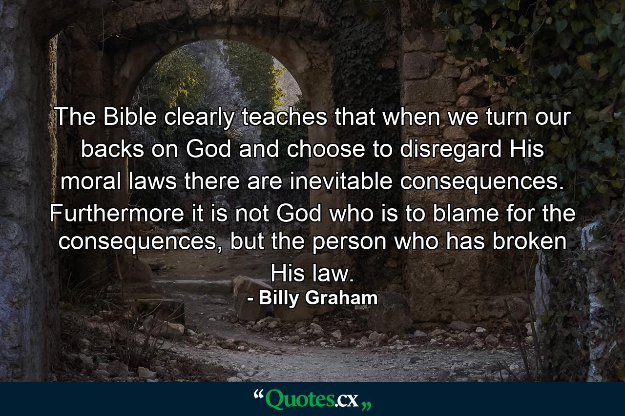 The Bible clearly teaches that when we turn our backs on God and choose to disregard His moral laws there are inevitable consequences. Furthermore it is not God who is to blame for the consequences, but the person who has broken His law. - Quote by Billy Graham