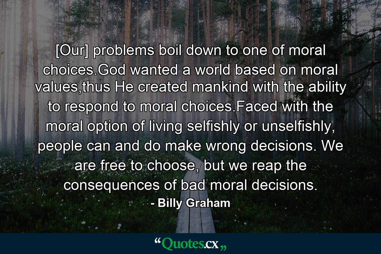 [Our] problems boil down to one of moral choices.God wanted a world based on moral values,thus He created mankind with the ability to respond to moral choices.Faced with the moral option of living selfishly or unselfishly, people can and do make wrong decisions. We are free to choose, but we reap the consequences of bad moral decisions. - Quote by Billy Graham