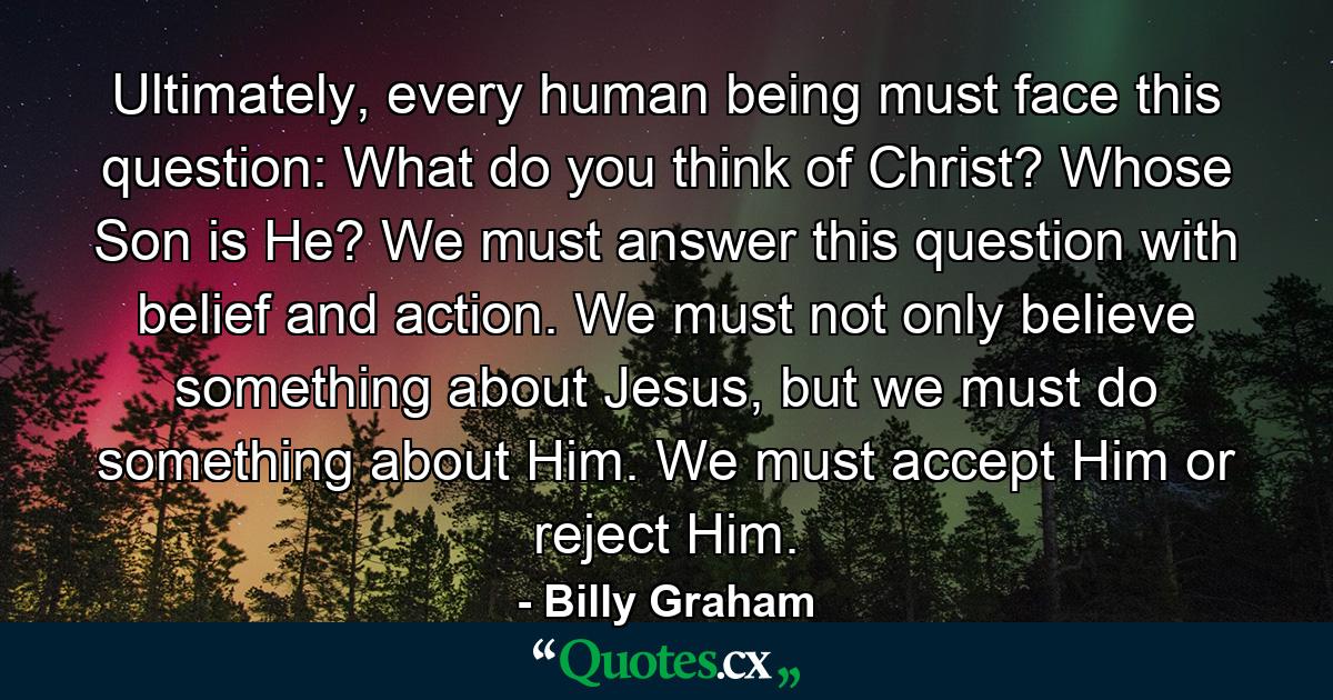 Ultimately, every human being must face this question: What do you think of Christ? Whose Son is He? We must answer this question with belief and action. We must not only believe something about Jesus, but we must do something about Him. We must accept Him or reject Him. - Quote by Billy Graham