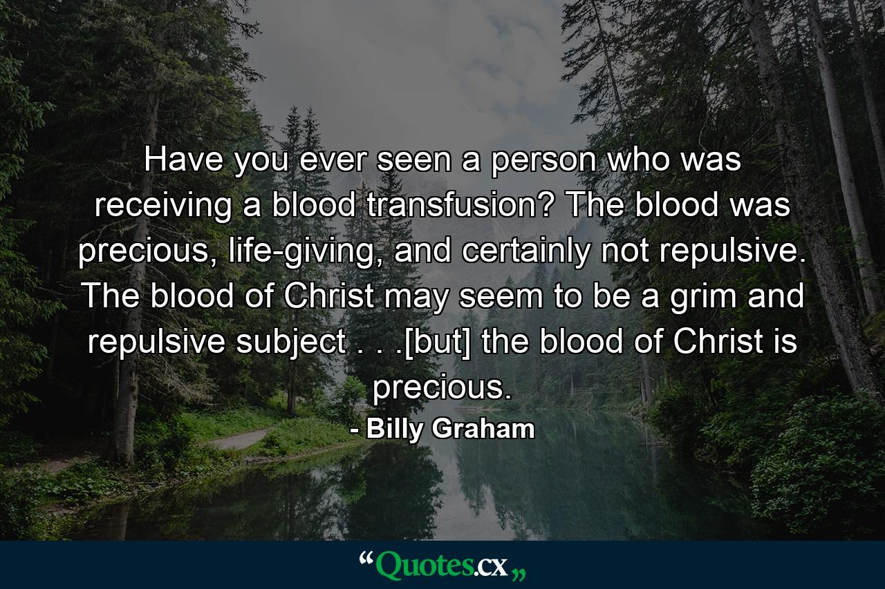 Have you ever seen a person who was receiving a blood transfusion? The blood was precious, life-giving, and certainly not repulsive. The blood of Christ may seem to be a grim and repulsive subject . . .[but] the blood of Christ is precious. - Quote by Billy Graham