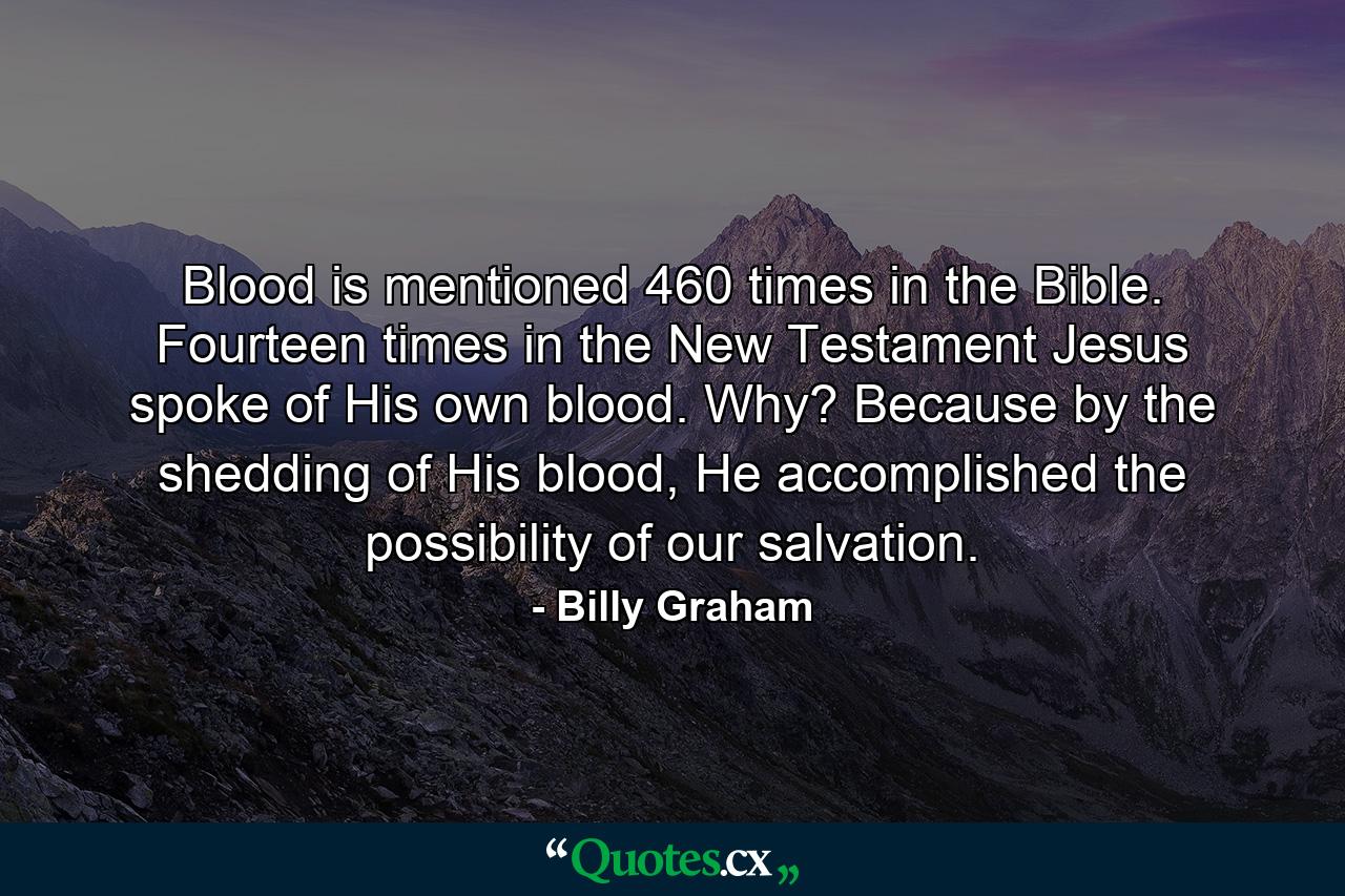 Blood is mentioned 460 times in the Bible. Fourteen times in the New Testament Jesus spoke of His own blood. Why? Because by the shedding of His blood, He accomplished the possibility of our salvation. - Quote by Billy Graham