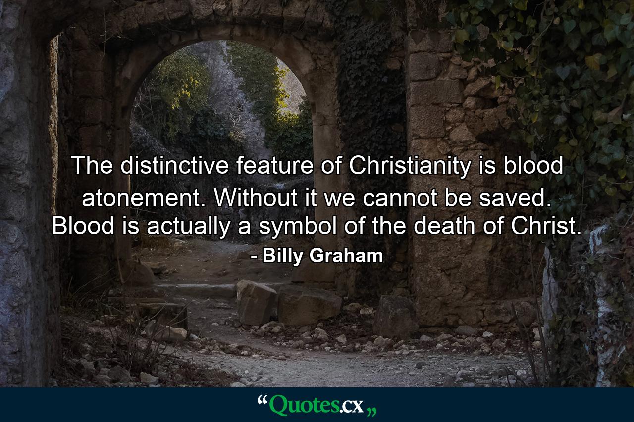 The distinctive feature of Christianity is blood atonement. Without it we cannot be saved. Blood is actually a symbol of the death of Christ. - Quote by Billy Graham