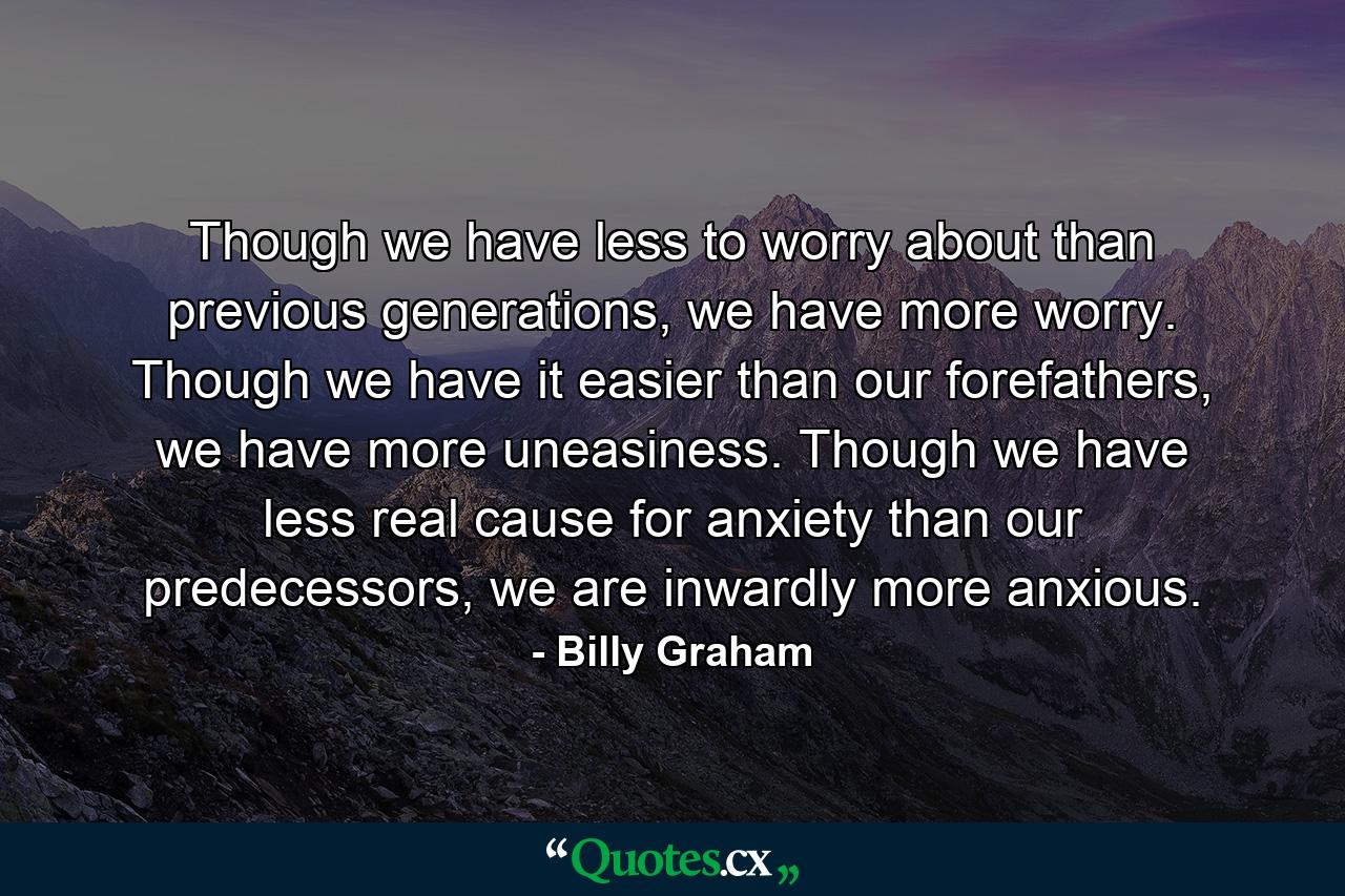 Though we have less to worry about than previous generations, we have more worry. Though we have it easier than our forefathers, we have more uneasiness. Though we have less real cause for anxiety than our predecessors, we are inwardly more anxious. - Quote by Billy Graham