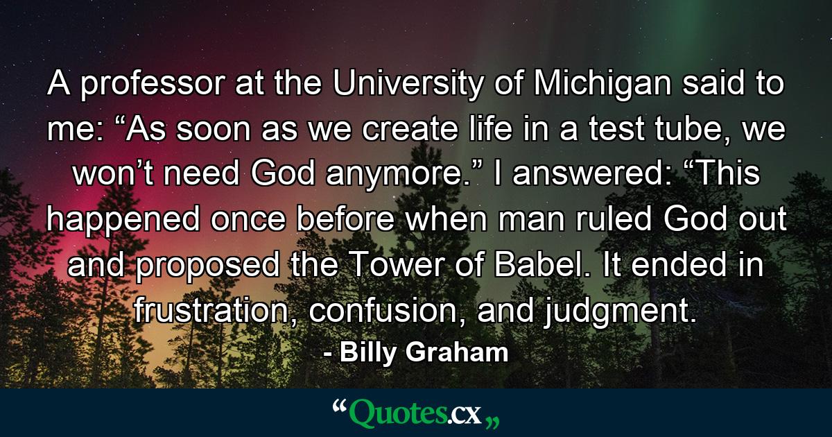 A professor at the University of Michigan said to me: “As soon as we create life in a test tube, we won’t need God anymore.” I answered: “This happened once before when man ruled God out and proposed the Tower of Babel. It ended in frustration, confusion, and judgment. - Quote by Billy Graham