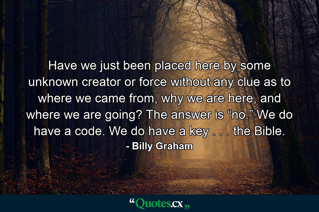 Have we just been placed here by some unknown creator or force without any clue as to where we came from, why we are here, and where we are going? The answer is “no.” We do have a code. We do have a key . . . the Bible. - Quote by Billy Graham